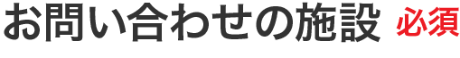 お問い合わせの施設 必須